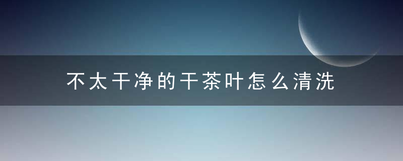 不太干净的干茶叶怎么清洗 怎么清洗不太干净的干茶叶